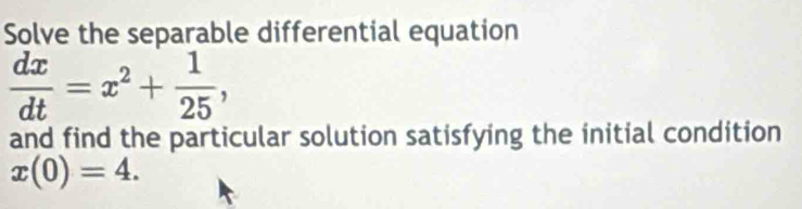 Solve the separable differential equation
 dx/dt =x^2+ 1/25 , 
and find the particular solution satisfying the initial condition
x(0)=4.