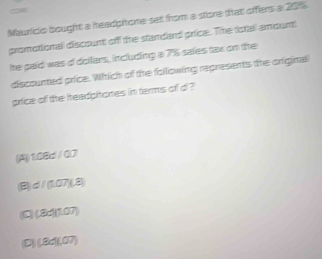 Mauricio bought a hreadphore set from a store that offers a 201
promotional discount off the standard price. The totall amount
ite paid was o dollars, including a 7% sales fax on te
discounted price. Which of the following represents the original
price of the headphoes in terms of d ?
(A) 108d/07
B)d/(1073
(C)(8d (107)
(D) (8d ](07)