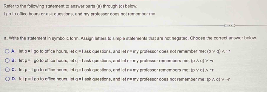 Refer to the following statement to answer parts (a) through (c) below.
I go to office hours or ask questions, and my professor does not remember me.
a. Write the statement in symbolic form. Assign letters to simple statements that are not negated. Choose the correct answer below.
A. let p=l go to office hours, let q=1 ask questions, and let r=my professor does not remember me; (pvee q)wedge sim r
B. let p=l go to office hours, let q=1 ask questions, and let r=my professor remembers me; (pwedge q)vee sim r
C.let p=1 go to office hours, let q=1 ask questions, and let r=my professor remembers me; (pvee q)wedge sim r
D. let p=1 go to office hours, let q=1 ask questions, and let r=my professor does not remember me; (pwedge q)vee sim r