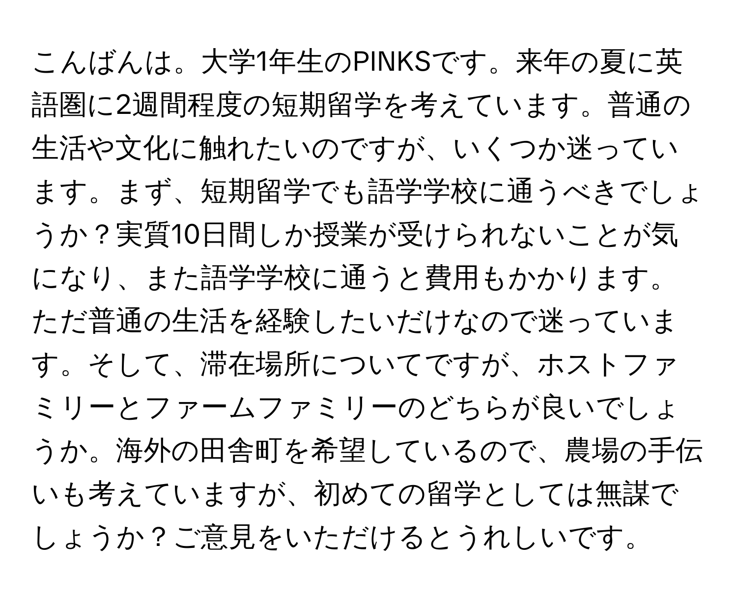 こんばんは。大学1年生のPINKSです。来年の夏に英語圏に2週間程度の短期留学を考えています。普通の生活や文化に触れたいのですが、いくつか迷っています。まず、短期留学でも語学学校に通うべきでしょうか？実質10日間しか授業が受けられないことが気になり、また語学学校に通うと費用もかかります。ただ普通の生活を経験したいだけなので迷っています。そして、滞在場所についてですが、ホストファミリーとファームファミリーのどちらが良いでしょうか。海外の田舎町を希望しているので、農場の手伝いも考えていますが、初めての留学としては無謀でしょうか？ご意見をいただけるとうれしいです。