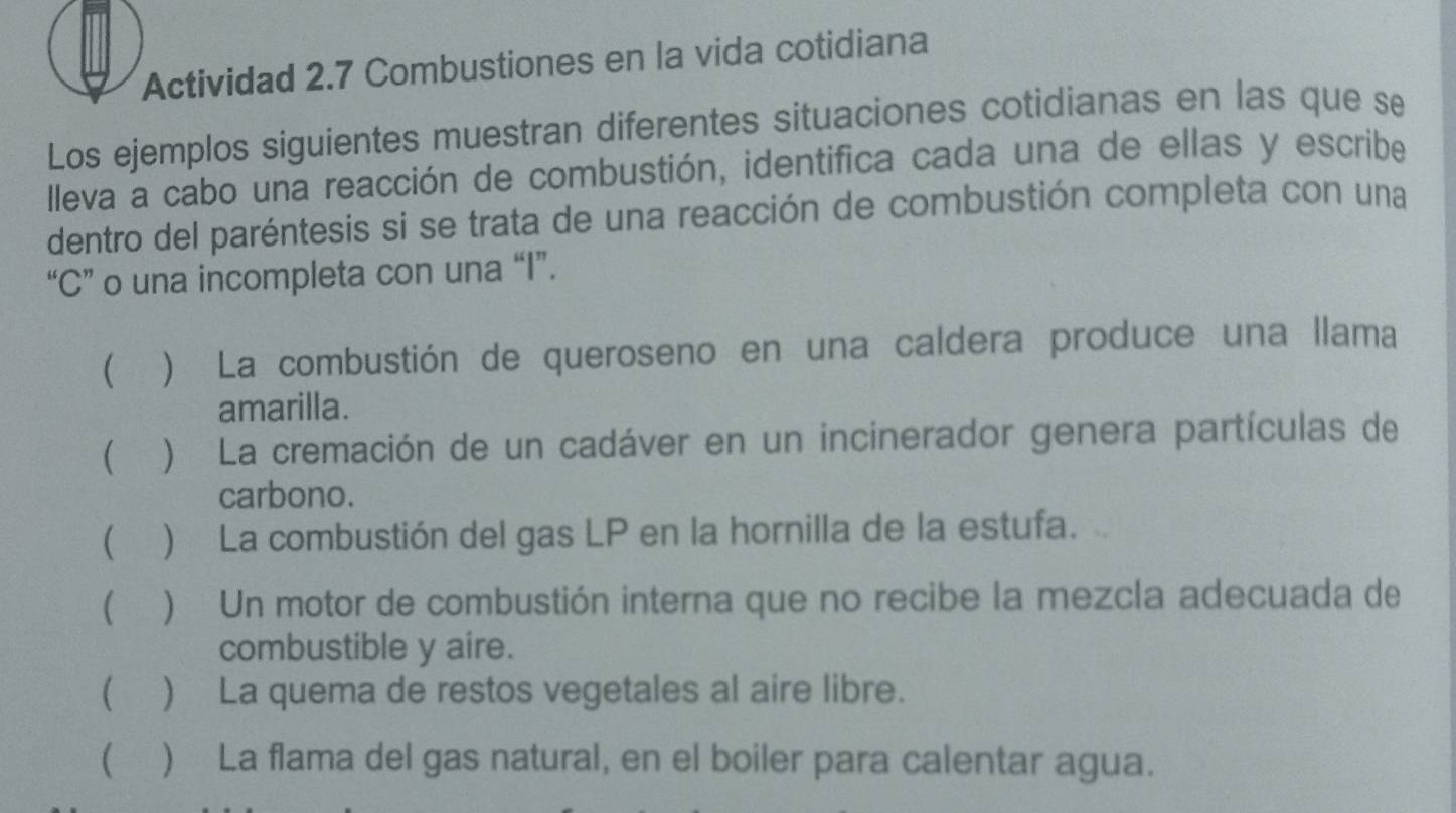 Actividad 2.7 Combustiones en la vida cotidiana
Los ejemplos siguientes muestran diferentes situaciones cotidianas en las que se
Ileva a cabo una reacción de combustión, identifica cada una de ellas y escribe
dentro del paréntesis si se trata de una reacción de combustión completa con una
“C” o una incompleta con una “I”.
 ) La combustión de queroseno en una caldera produce una llama
amarilla.
 ) La cremación de un cadáver en un incinerador genera partículas de
carbono.
(▲) La combustión del gas LP en la hornilla de la estufa.
( ) Un motor de combustión interna que no recibe la mezcla adecuada de
combustible y aire.
( ) La quema de restos vegetales al aire libre.
( ) La flama del gas natural, en el boiler para calentar agua.