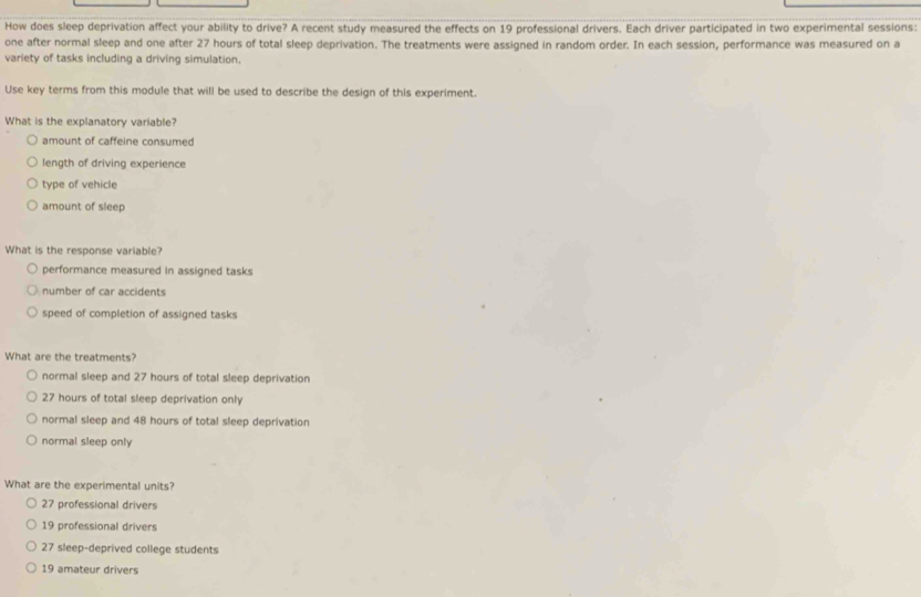 How does sleep deprivation affect your ability to drive? A recent study measured the effects on 19 professional drivers. Each driver participated in two experimental sessions:
one after normal sleep and one after 27 hours of total sleep deprivation. The treatments were assigned in random order. In each session, performance was measured on a
variety of tasks including a driving simulation.
Use key terms from this module that will be used to describe the design of this experiment.
What is the explanatory variable?
amount of caffeine consumed
length of driving experience
type of vehicle
amount of sleep
What is the response variable?
performance measured in assigned tasks
number of car accidents
speed of completion of assigned tasks
What are the treatments?
normal sleep and 27 hours of total sleep deprivation
27 hours of total sleep deprivation only
normal sleep and 48 hours of total sleep deprivation
normal sleep only
What are the experimental units?
27 professional drivers
19 professional drivers
27 sleep-deprived college students
19 amateur drivers