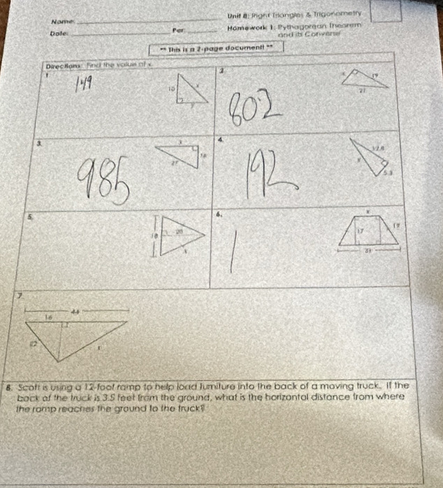 Nomes_ Unif 8: Right Triangles & Trigonometry 
Dole:_ Per _Hämework 1: Pythagorean Theorem 
and it Convere 
** This is a 2 page documentt ** 
Directans: find the volue of c 
` 
1
19
10
21
4
3 V2.8
5 3 
5. 
6.
x
17
17
7 
8. Scoft is using a 12 -foof ramp to help load Jurniture into the back of a moving truck. If the 
back of the truck is 3.5 feet from the ground, what is the horizontal distance from where 
the ramp reaches the ground to the truck ?