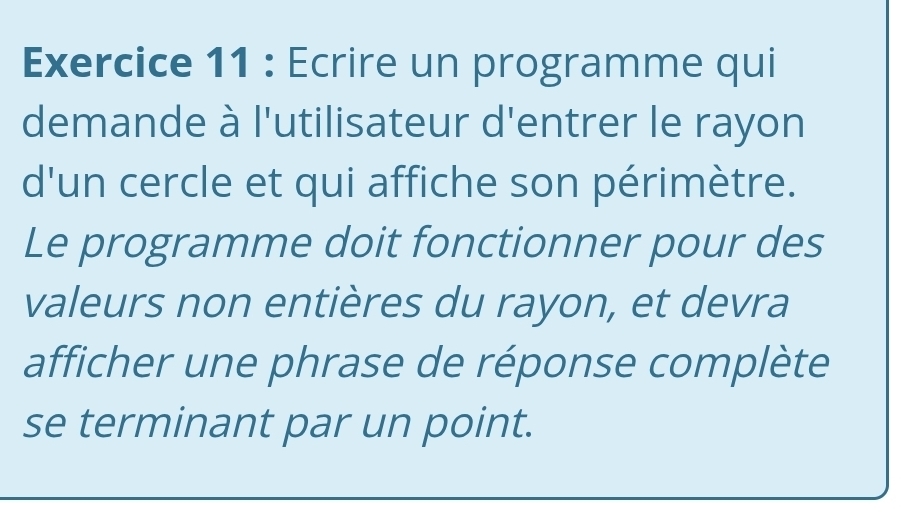 Ecrire un programme qui 
demande à l'utilisateur d'entrer le rayon 
d'un cercle et qui affiche son périmètre. 
Le programme doit fonctionner pour des 
valeurs non entières du rayon, et devra 
afficher une phrase de réponse complète 
se terminant par un point.