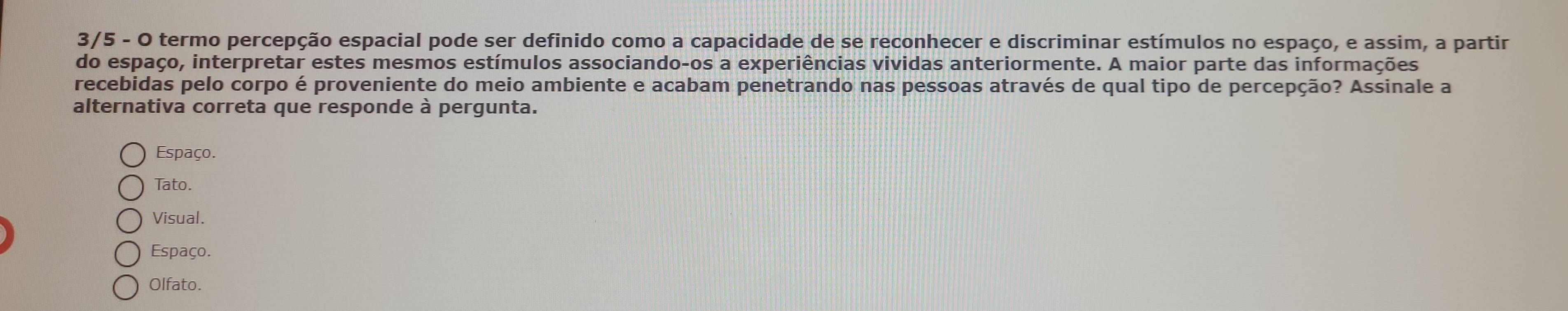 3/5 - O termo percepção espacial pode ser definido como a capacidade de se reconhecer e discriminar estímulos no espaço, e assim, a partir
do espaço, interpretar estes mesmos estímulos associando-os a experiências vividas anteriormente. A maior parte das informações
recebidas pelo corpo é proveniente do meio ambiente e acabam penetrando nas pessoas através de qual tipo de percepção? Assinale a
alternativa correta que responde à pergunta.
Espaço.
Tato.
Visual.
Espaço.
Olfato.