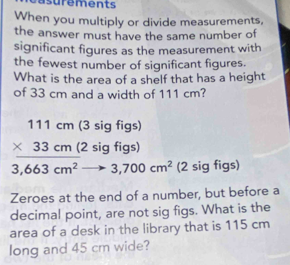 asurements
When you multiply or divide measurements,
the answer must have the same number of
significant figures as the measurement with
the fewest number of significant figures.
What is the area of a shelf that has a height
of 33 cm and a width of 111 cm?
111cm (3 sig figs)
* 33cm (2 sig figs)
□  ()^,()
3,663cm^2to 3,700cm^2 (2 sig figs)
Zeroes at the end of a number, but before a
decimal point, are not sig figs. What is the
area of a desk in the library that is 115 cm
long and 45 cm wide?