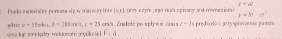 x=at
2. Punkt materialny porusza się w płaszczyźnie (x,y) , przy czym jego ruch opisany jest równaniami: y=bt-ct^2
gdzie a=50cm/s, b=200cm/s, c=25cm/s. Znaleźć po upływie czasu t=3s prędkość i przyspieszenie punktu 
oraz kąt pomiędzy wektorami prędkości vector Vivector a.