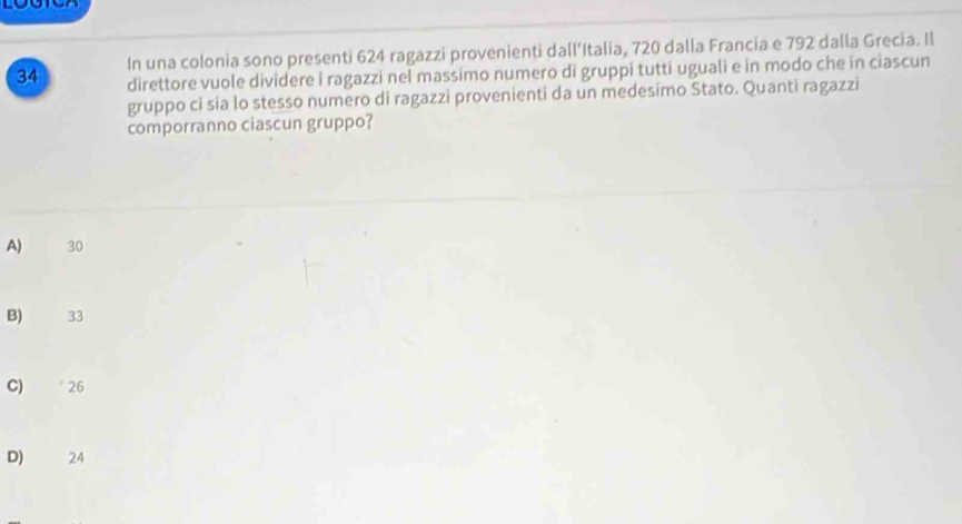 In una colonia sono presenti 624 ragazzi provenienti dall’Italia, 720 dalla Francia e 792 dalla Grecia. Il
34 direttore vuole dividere i ragazzi nel massimo numero di gruppi tutti uguali e in modo che in ciascun
gruppo ci sia lo stesso numero di ragazzi provenienti da un medesimo Stato. Quanti ragazzi
comporranno ciascun gruppo?
A) 30
B) 33
C) * 26
D) 24