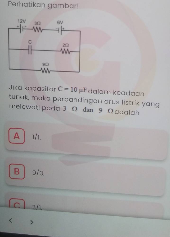 Perhatikan gambar!
Jika kapasitor C=10mu F dalam keadaan
tunak, maka perbandingan arus listrik yang
melewati pada 3 Ω dn 9 Ωadalah
A| 1/1.
B 9/3.
C 3/1.