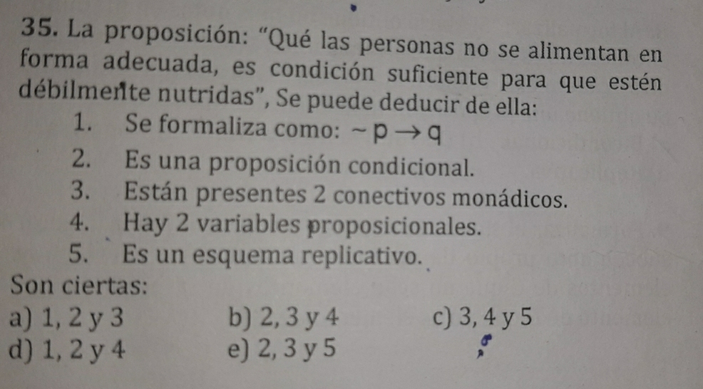 La proposición: “Qué las personas no se alimentan en
forma adecuada, es condición suficiente para que estén
débilmente nutridas", Se puede deducir de ella:
1. Se formaliza como: sim pto q
2. Es una proposición condicional.
3. Están presentes 2 conectivos monádicos.
4. Hay 2 variables proposicionales.
5. Es un esquema replicativo.
Son ciertas:
a) 1, 2 y 3 b) 2, 3 y 4 c) 3, 4 y 5
d) 1, 2 y 4 e) 2, 3 y 5