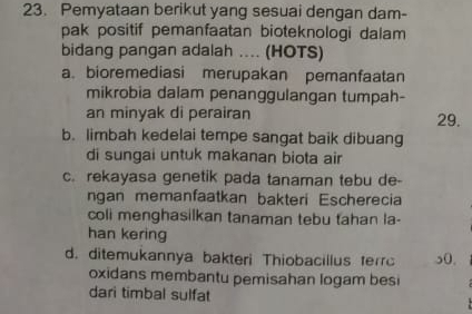 Pemyataan berikut yang sesuai dengan dam-
pak positif pemanfaatan bioteknologi dalam 
bidang pangan adalah .... (HOTS)
a. bioremediasi merupakan pemanfaatan
mikrobia dalam penanggulangan tumpah-
an minyak di perairan 29.
b. limbah kedelai tempe sangat baik dibuang
di sungai untuk makanan biota air
c. rekayasa genetik pada tanaman tebu de-
ngan memanfaatkan bakteri Escherecia
coli menghasilkan tanaman tebu tahan la-
han kering
d. ditemukannya bakteri Thiobacillus terr 50,
oxidans membantu pemisahan logam besi
dari timbal sulfat