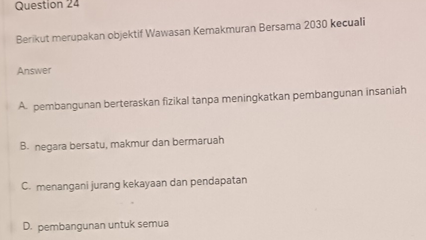 Berikut merupakan objektif Wawasan Kemakmuran Bersama 2030 kecuali
Answer
A. pembangunan berteraskan fizikal tanpa meningkatkan pembangunan insaniah
B. negara bersatu, makmur dan bermaruah
C. menangani jurang kekayaan dan pendapatan
D. pembangunan untuk semua