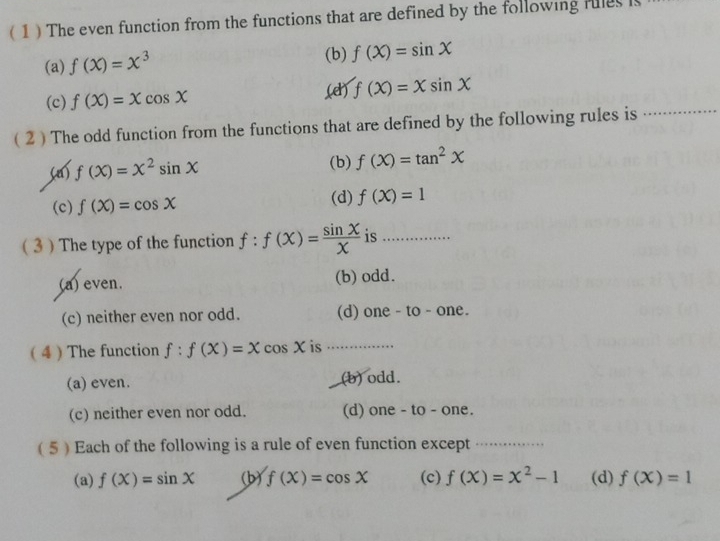 ( 1 ) The even function from the functions that are defined by the following fules i
(a) f(x)=x^3 (b) f(X)=sin X
(c) f(X)=Xcos X
(d) f(x)=xsin x
( 2 ) The odd function from the functions that are defined by the following rules is_
(a) f(x)=x^2sin x (b) f(X)=tan^2X
(c) f(X)=cos X (d) f(X)=1
( 3 ) The type of the function f:f(x)= sin X/X  is_
(a) even. (b) odd.
(c) neither even nor odd. (d) one - to - one.
( 4 )The function f:f(X)=Xcos X is .............
(a) even. (b) odd.
(c) neither even nor odd. (d) one - to - one.
( 5 )Each of the following is a rule of even function except_
(a) f(X)=sin X (b) f(X)=cos X (c) f(x)=x^2-1 (d) f(X)=1