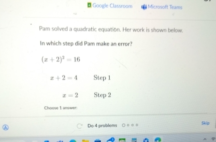 Google Classroom Microsoft Teams 
Pam solved a quadratic equation. Her work is shown below. 
In which step did Pam make an error?
(x+2)^2=16
x+2=4 Step 1
x=2 Step 2
Choose 1 answer: 
Do 4 problems □ Skip