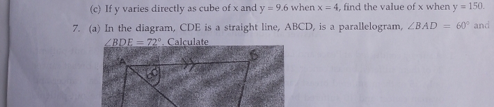 If y varies directly as cube of x and y=9.6 when x=4 , find the value of x when y=150. 
7. (a) In the diagram, CDE is a straight line, ABCD, is a parallelogram, ∠ BAD=60° and
∠ BDE=72°. Calculate