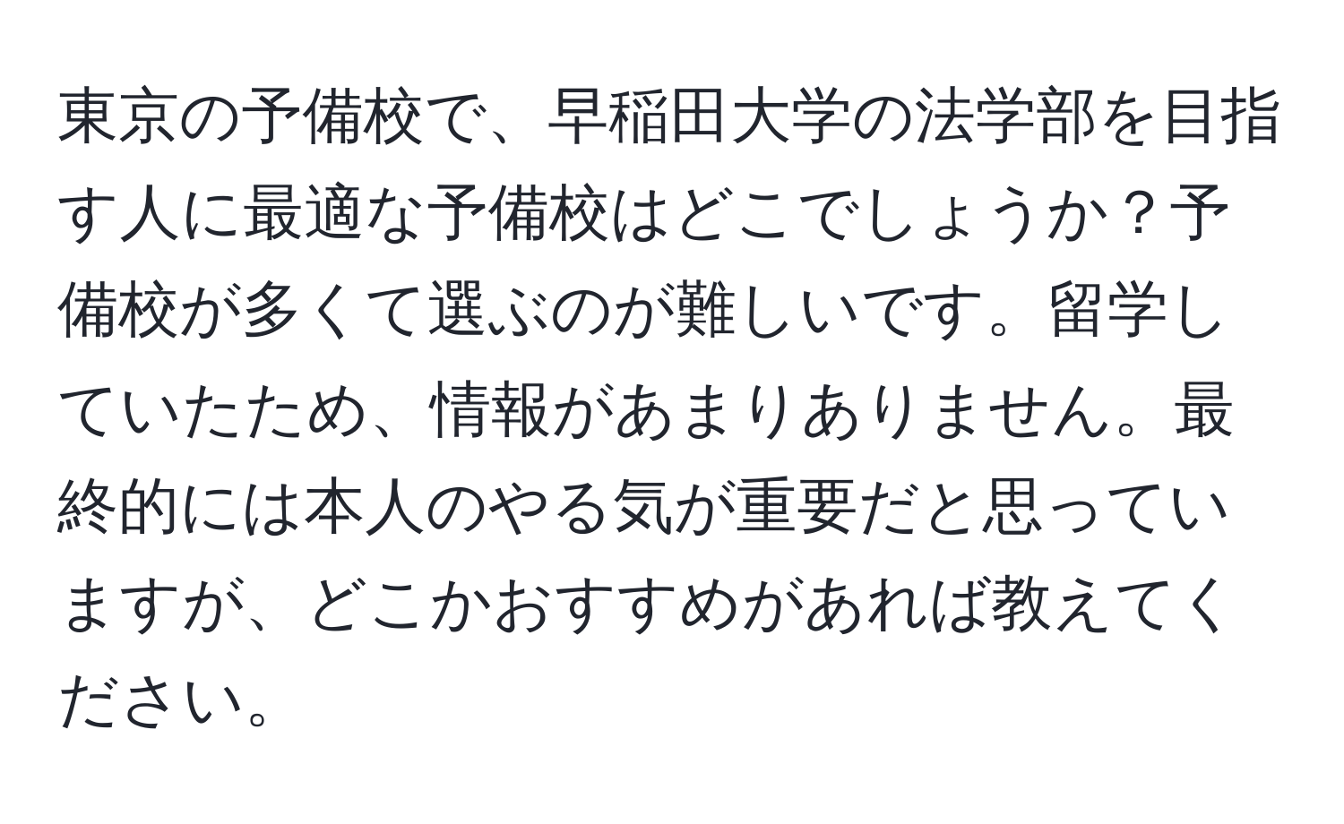 東京の予備校で、早稲田大学の法学部を目指す人に最適な予備校はどこでしょうか？予備校が多くて選ぶのが難しいです。留学していたため、情報があまりありません。最終的には本人のやる気が重要だと思っていますが、どこかおすすめがあれば教えてください。