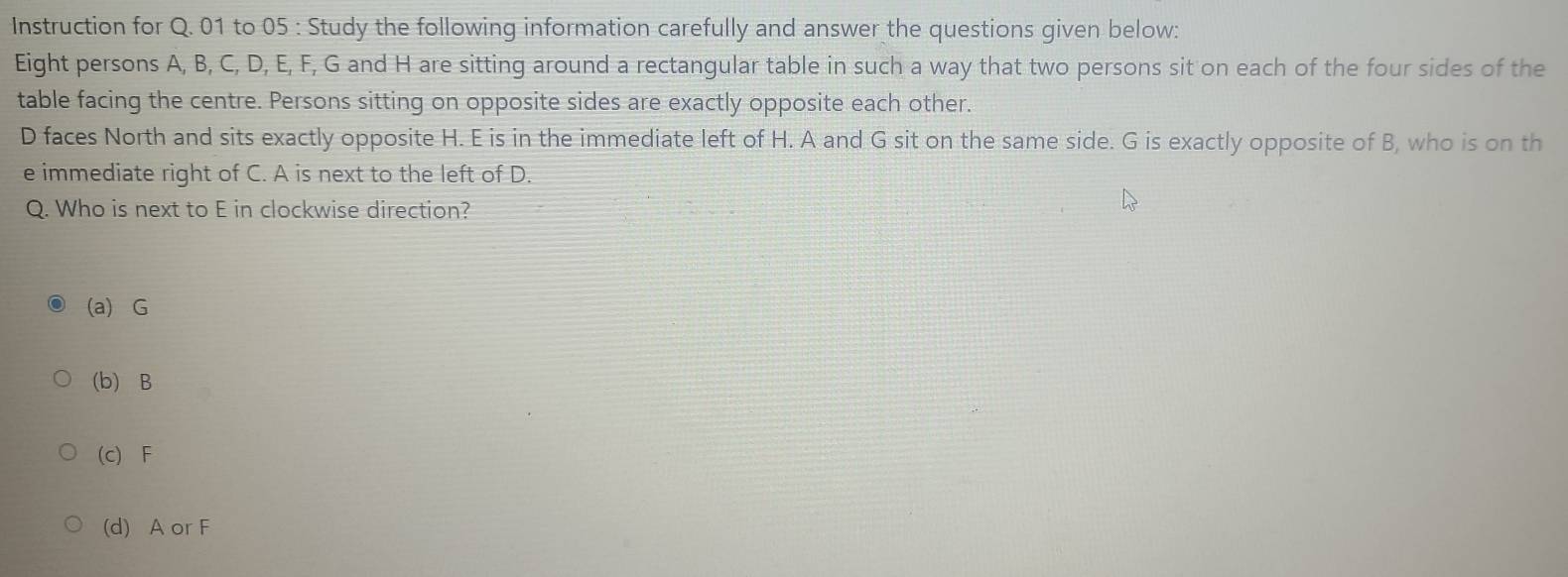 Instruction for Q. 01 to 05 : Study the following information carefully and answer the questions given below:
Eight persons A, B, C, D, E, F, G and H are sitting around a rectangular table in such a way that two persons sit on each of the four sides of the
table facing the centre. Persons sitting on opposite sides are exactly opposite each other.
D faces North and sits exactly opposite H. E is in the immediate left of H. A and G sit on the same side. G is exactly opposite of B, who is on th
e immediate right of C. A is next to the left of D.
Q. Who is next to E in clockwise direction?
(a) G
(b) B
(c) F
(d) A or F