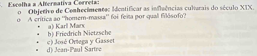 Escolha a Alternativa Correta:
o Objetivo de Conhecimento: Identificar as influências culturais do século XIX.
o A crítica ao “homem-massa” foi feita por qual filósofo?
a) Karl Marx
b) Friedrich Nietzsche
c) José Ortega y Gasset
d) Jean-Paul Sartre