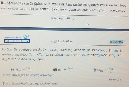 B_2. Σφαίρες sumlimits _ Kαl sumlimits _2 βρίσκονταιαπάνων σε λείο οριζόντιοατραπέζικαι είναι δεμένες
από ακλόνητα σημείαμε λεπτά μη εκτατά νήματα μήκους Ει και L_2 αντίστοιχα, όπου
_
Τέλος Ζης σελίδας
φρणντισεήρια
Μπαχαράκη Αρχή Βης Σελίδας B' AYKEIOY
L_1=6L_2. Οι σφραίρρες εκτελοόν ομαλές κυκλικές κινήσεις με πεεριόδους T_1 Kαl T_2
αντίστοιχα, όπου T_1=4T_2. Για τα μέτρα των κεντροομόλων επιταχύνσεων a_k1 Kα l
alpha _k2 των δύο σφαιρώνς ισχύει:
(α) a_k1=frac 8a_k23 (β) a_k1=frac 3a_k24 (v) a_k1=frac 3a_k28
α. Να επιλέξετε τη σωστή απάντηση.
Μονάδες 2
β. Να δικαιολογήσετε την επιλογή σας.