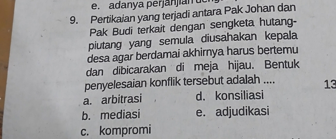 adanya perjanjian ue
9. Pertikaian yang terjadi antara Pak Johan dan
Pak Budi terkait dengan sengketa hutang-
piutang yang semula diusahakan kepala
desa agar berdamai akhirnya harus bertemu
dan dibicarakan di meja hijau. Bentuk
penyelesaian konflik tersebut adalah .... 13
a. arbitrasi d. konsiliasi
b. mediasi e. adjudikasi
c. kompromi