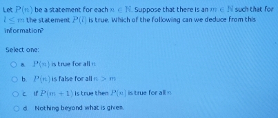 Let P(n) be a statement for each n∈ N. Suppose that there is an m∈ N such that for
l≤ m the statement P(l) is true. Which of the following can we deduce from this
information?
Select one:
a. P(n) is true for all
b. P(n) is false for all n>m
c lf P(m+1) is true then P(n) is true for all
d. Nothing beyond what is given.