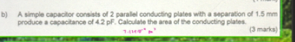 A simple capacitor consists of 2 parallel conducting plates with a separation of 1.5 mm
produce a capacitance of 4.2 pF. Calculate the area of the conducting plates. 
(3 marks)