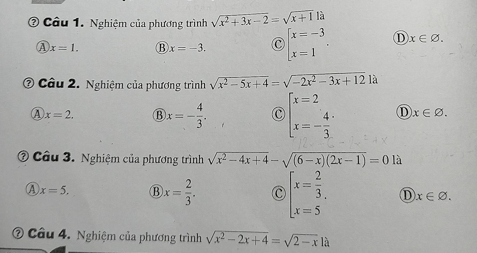 ? Câu 1. Nghiệm của phương trình sqrt(x^2+3x-2)=sqrt(x+1) là
A x=1.
B x=-3.
C beginarrayl x=-3 x=1endarray..
D x∈ varnothing. 
② Câu 2. Nghiệm của phương trình sqrt(x^2-5x+4)=sqrt(-2x^2-3x+12)la
A x=2.
B x=- 4/3 .
c beginarrayl x=2 x=- 4/3 endarray.
D x∈ varnothing. 
② Câu 3. Nghiệm của phương trình sqrt(x^2-4x+4)-sqrt((6-x)(2x-1))=0 là
A x=5.
B )x= 2/3 .
C beginarrayl x= 2/3 , x=5endarray.
D x∈ varnothing. 
② Câu 4. Nghiệm của phương trình sqrt(x^2-2x+4)=sqrt(2-x)la