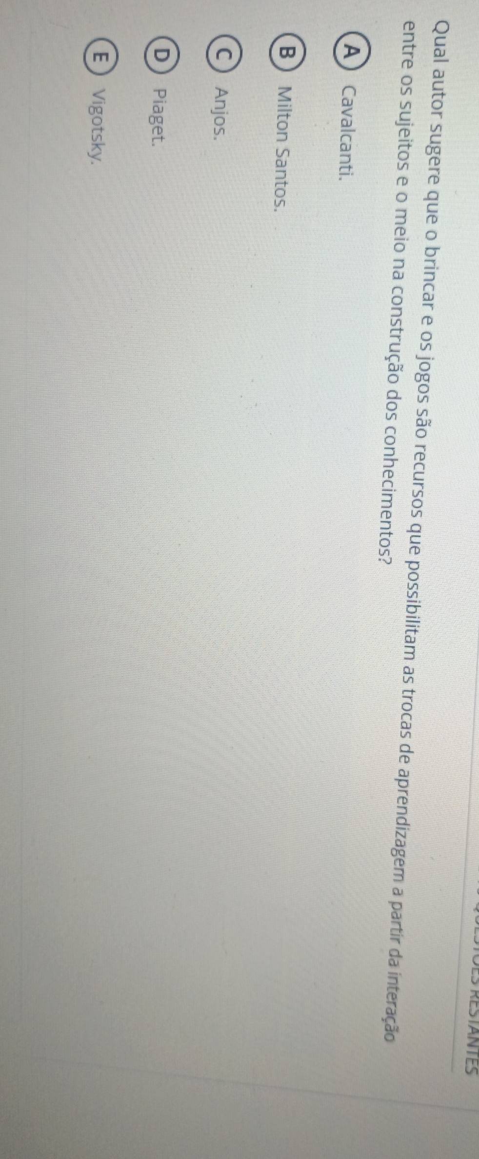Des restantes
Qual autor sugere que o brincar e os jogos são recursos que possibilitam as trocas de aprendizagem a partir da interação
entre os sujeitos e o meio na construção dos conhecimentos?
A) Cavalcanti.
B Milton Santos.
CAnjos.
D Piaget.
E Vigotsky.