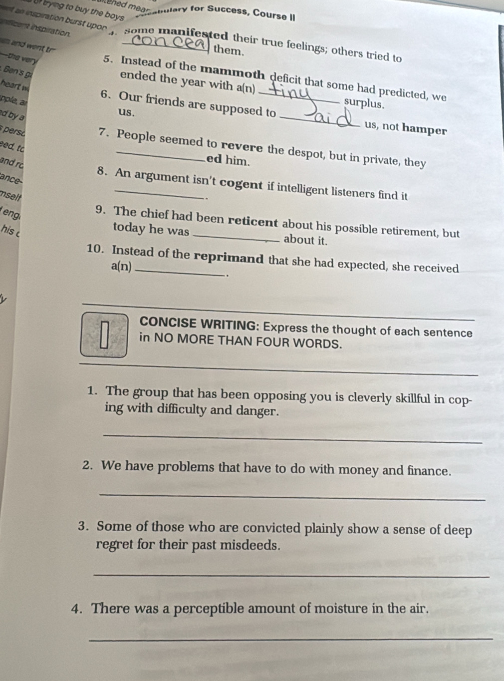 utened mear abulary for Success, Course II 
of trying to buy the boys 
nficent inspiration. 
ent an inspiration burst upor 1 some manifested their true feelings; others tried to 
sn and went tr 
them. 
—the very 
Ben's g 
5. Instead of the mammoth deficit that some had predicted, we 
heart w 
_ 
ended the year with a(n) surplus. 
ple 
6. Our friends are supposed to 
dbya 
us. 
us, not hamper 
persó 
eed, to 
7. People seemed to revere the despot, but in private, they 
and r 
ed him. 
ance 
8. An argument isn't cogent if intelligent listeners find it 
mselt 
eng 
9. The chief had been reticent about his possible retirement, but 
his 
today he was about it. 
10. Instead of the reprimand that she had expected, she received 
a(n) 
. 
CONCISE WRITING: Express the thought of each sentence 
in NO MORE THAN FOUR WORDS. 
1. The group that has been opposing you is cleverly skillful in cop- 
ing with difficulty and danger. 
_ 
2. We have problems that have to do with money and finance. 
_ 
3. Some of those who are convicted plainly show a sense of deep 
regret for their past misdeeds. 
_ 
4. There was a perceptible amount of moisture in the air. 
_