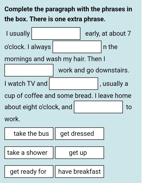 Complete the paragraph with the phrases in
the box. There is one extra phrase.
I usually □ e early, at about 7
o'clock. I always □ ntl C1 1e
mornings and wash my hair. Then I
□ work and go downstairs.
I watch TV and □ , usually a
cup of coffee and some bread. I leave home
about eight o'clock, and □ to
work.
take the bus get dressed
take a shower get up
get ready for have breakfast