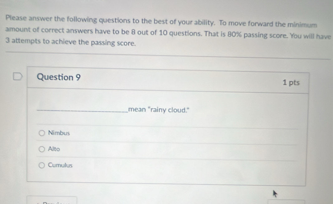 Please answer the following questions to the best of your ability. To move forward the minimum
amount of correct answers have to be 8 out of 10 questions. That is 80% passing score. You will have
3 attempts to achieve the passing score.
Question 9
1 pts
_mean “rainy cloud.”
Nimbus
Alto
Cumulus