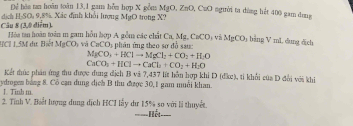 Để hỏa tan hoàn toản 13,1 gam hỗn hợp X gồm MgO, ZnO, CuO người ta dùng hết 400 gam dung 
dịch H₂SO₄ 9,8%. Xác định khổi lượng MgO trong X? 
Câu 8 (3,0 điểm). 
Hòa tan hoàn toàn m gam hỗn hợp A gồm các chất Ca, Mg, CaCO_3 và MgCO_3 bằng V mL dung dịch 
HCI 1,5M dư. Biết MgCO_3 và CaCO_3 phản ứng theo sơ đồ sau:
MgCO_3+HClto MgCl_2+CO_2+H_2O
CaCO_3+HClto CaCl_2+CO_2+H_2O
Kết thúc phân ứng thu được dung dịch B và 7,437 lít hỗn hợp khí D (đkc), tỉ khối của D đổi với khí 
Sydrogen băng 8. Cô cạn dung dịch B thu được 30,1 gam muối khan. 
1. Tinh m. 
2. Tĩnh V. Biết lượng dung dịch HCI lấy dư 15% so với li thuyết. 
-----Hết. - -