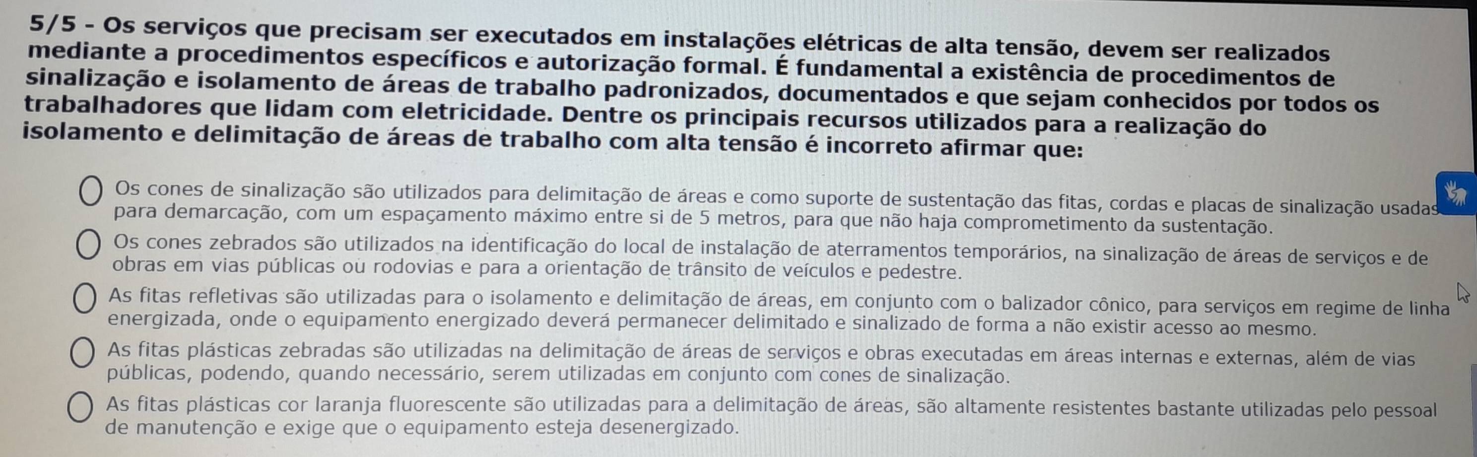 5/5 - Os serviços que precisam ser executados em instalações elétricas de alta tensão, devem ser realizados
mediante a procedimentos específicos e autorização formal. É fundamental a existência de procedimentos de
sinalização e isolamento de áreas de trabalho padronizados, documentados e que sejam conhecidos por todos os
trabalhadores que lidam com eletricidade. Dentre os principais recursos utilizados para a realização do
isolamento e delimitação de áreas de trabalho com alta tensão é incorreto afirmar que:
Os cones de sinalização são utilizados para delimitação de áreas e como suporte de sustentação das fitas, cordas e placas de sinalização usadas
para demarcação, com um espaçamento máximo entre si de 5 metros, para que não haja comprometimento da sustentação.
Os cones zebrados são utilizados na identificação do local de instalação de aterramentos temporários, na sinalização de áreas de serviços e de
obras em vias públicas ou rodovias e para a orientação de trânsito de veículos e pedestre.
As fitas refletivas são utilizadas para o isolamento e delimitação de áreas, em conjunto com o balizador cônico, para serviços em regime de linha
energizada, onde o equipamento energizado deverá permanecer delimitado e sinalizado de forma a não existir acesso ao mesmo.
As fitas plásticas zebradas são utilizadas na delimitação de áreas de serviços e obras executadas em áreas internas e externas, além de vias
públicas, podendo, quando necessário, serem utilizadas em conjunto com cones de sinalização.
As fitas plásticas cor laranja fluorescente são utilizadas para a delimitação de áreas, são altamente resistentes bastante utilizadas pelo pessoal
de manutenção e exige que o equipamento esteja desenergizado.