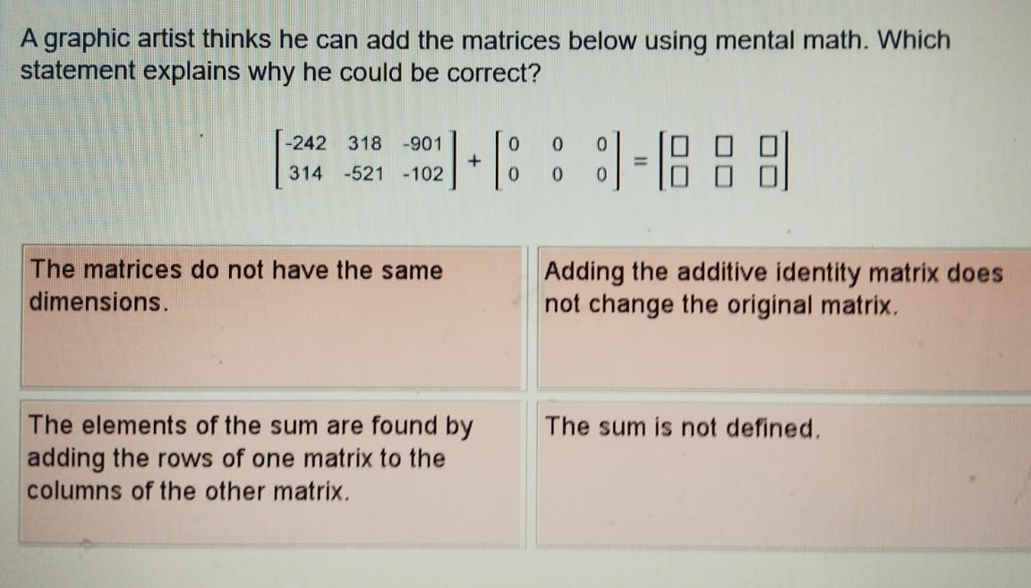 A graphic artist thinks he can add the matrices below using mental math. Which
statement explains why he could be correct?
beginbmatrix -242&318&-901 314&-521&-102endbmatrix +beginbmatrix 0&0&0 0&0&0endbmatrix =beginbmatrix □ &□ &□  □ &□ &□ endbmatrix
The matrices do not have the same Adding the additive identity matrix does
dimensions. not change the original matrix.
The elements of the sum are found by The sum is not defined.
adding the rows of one matrix to the
columns of the other matrix.