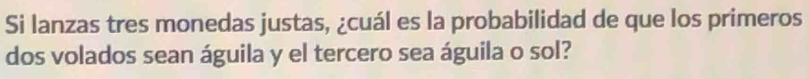 Si lanzas tres monedas justas, ¿cuál es la probabilidad de que los primeros 
dos volados sean águila y el tercero sea águila o sol?