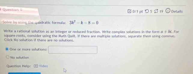 □0/1 pt つ 5 2 19 Details 
Solve by using the quadratic formula: 3k^2-k-8=0
Write a rational solution as an integer or reduced fraction. Write complex solutions in the form a+bi. For 
square roots, consider using the Math Quill. If there are multiple solutions, separate them using commas. 
Click No solution if there are no solutions. 
One or more solutions: x_1+x_2= □ /□  
No solution 
Question Help: D Video