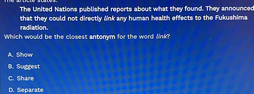 The United Nations published reports about what they found. They announced
that they could not directly link any human health effects to the Fukushima
radiation.
Which would be the closest antonym for the word link?
A. Show
B. Suggest
C. Share
D. Separate