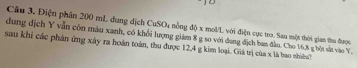 Điện phân 200 mL dung dịch CuSO_4
dung dịch Y vẫn còn màu xanh, có khối lượng giảm 8 g so với dung dịch ban đầu. Cho 16, 8 g bột sắt vào Y, nồng độ x mol/L với điện cực trơ. Sau một thời gian thu được 
sau khi các phản ứng xảy ra hoàn toàn, thu được 12, 4 g kim loại. Giá trị của x là bao nhiêu?