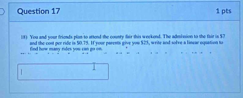 You and your friends plan to attend the county fair this weekend. The admission to the fair is $7
and the cost per ride is $0.75. If your parents give you $25, write and solve a linear equation to 
find how many rides you can go on.