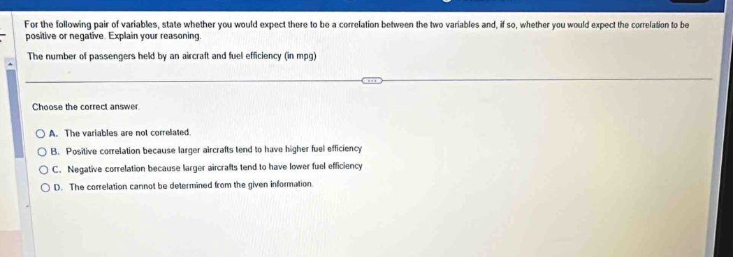 For the following pair of variables, state whether you would expect there to be a correlation between the two variables and, if so, whether you would expect the correlation to be
positive or negative. Explain your reasoning.
The number of passengers held by an aircraft and fuel efficiency (in mpg)
Choose the correct answer
A. The variables are not correlated.
B. Positive correlation because larger aircrafts tend to have higher fuel efficiency
C. Negative correlation because larger aircrafts tend to have lower fuel efficiency
D. The correlation cannot be determined from the given information.