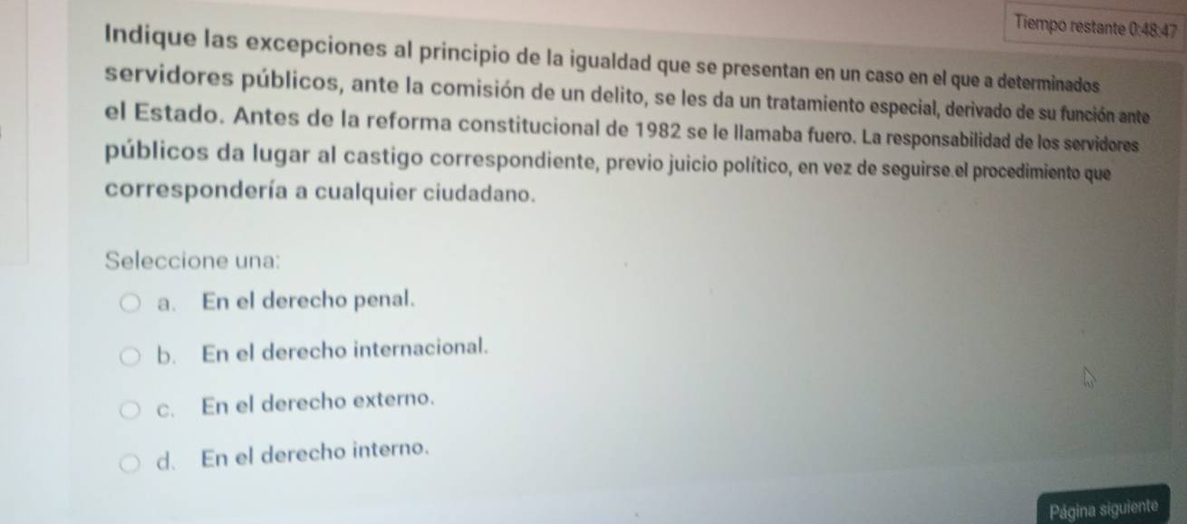 Tiempo restante 0:48:47
Indique las excepciones al principio de la igualdad que se presentan en un caso en el que a determinados
servidores públicos, ante la comisión de un delito, se les da un tratamiento especial, derivado de su función ante
el Estado. Antes de la reforma constitucional de 1982 se le llamaba fuero. La responsabilidad de los servidores
públicos da lugar al castigo correspondiente, previo juicio político, en vez de seguirse el procedimiento que
correspondería a cualquier ciudadano.
Seleccione una:
a. En el derecho penal.
b. En el derecho internacional.
c. En el derecho externo.
d. En el derecho interno.
Página siguiente