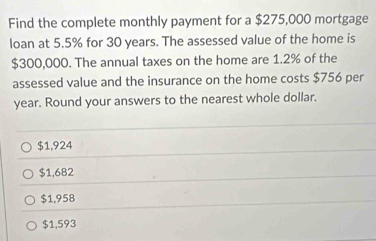 Find the complete monthly payment for a $275,000 mortgage
loan at 5.5% for 30 years. The assessed value of the home is
$300,000. The annual taxes on the home are 1.2% of the
assessed value and the insurance on the home costs $756 per
year. Round your answers to the nearest whole dollar.
$1,924
$1,682
$1,958
$1,593