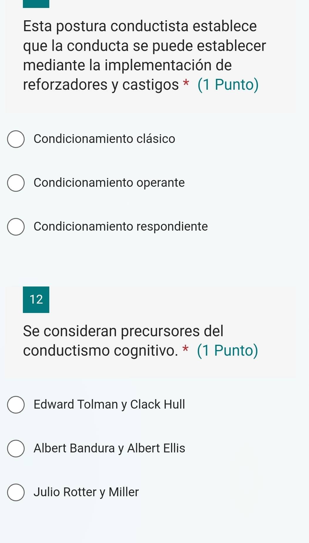 Esta postura conductista establece
que la conducta se puede establecer
mediante la implementación de
reforzadores y castigos * (1 Punto)
Condicionamiento clásico
Condicionamiento operante
Condicionamiento respondiente
12
Se consideran precursores del
conductismo cognitivo. * (1 Punto)
Edward Tolman y Clack Hull
Albert Bandura y Albert Ellis
Julio Rotter y Miller