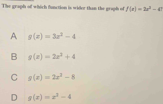 The graph of which function is wider than the graph of f(x)=2x^2-4
A g(x)=3x^2-4
B g(x)=2x^2+4
C g(x)=2x^2-8
D g(x)=x^2-4