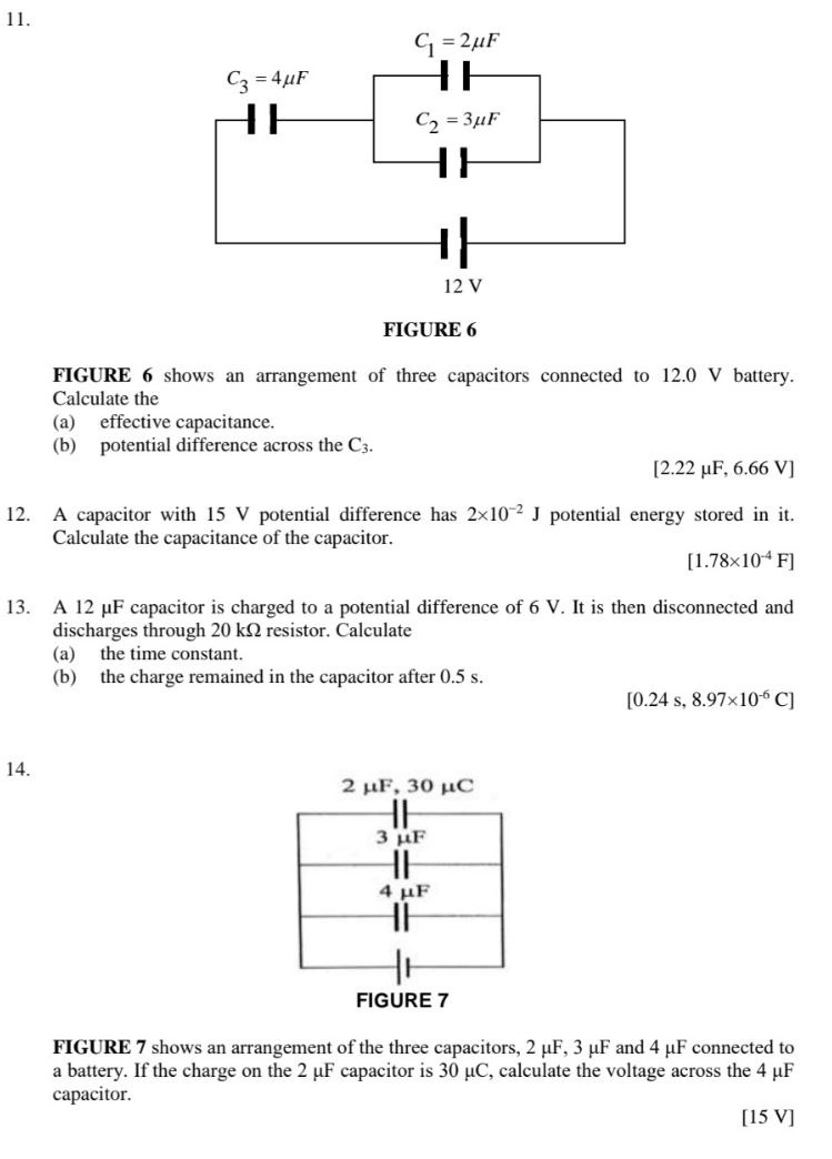 FIGURE 6
FIGURE 6 shows an arrangement of three capacitors connected to 12.0 V battery.
Calculate the
(a) effective capacitance.
(b) potential difference across the C3.
[2.2 2 μF, 6.66V]
12. A capacitor with 15 V potential difference has 2* 10^(-2)J potential energy stored in it.
Calculate the capacitance of the capacitor.
[1.78* 10^(-4)F]
13. A 12 μF capacitor is charged to a potential difference of 6 V. It is then disconnected and
discharges through 20 kΩ resistor. Calculate
(a) the time constant.
(b) the charge remained in the capacitor after 0.5 s.
[0.24s,8.97* 10^(-6)C]
14.
2 μF, 30 μC
3 μF
4 μF
FIGURE 7
FIGURE 7 shows an arrangement of the three capacitors, 2 μF, 3 μF and 4 μF connected to
a battery. If the charge on the 2 μF capacitor is 30 μC, calculate the voltage across the 4 μF
capacitor.
[15 V]