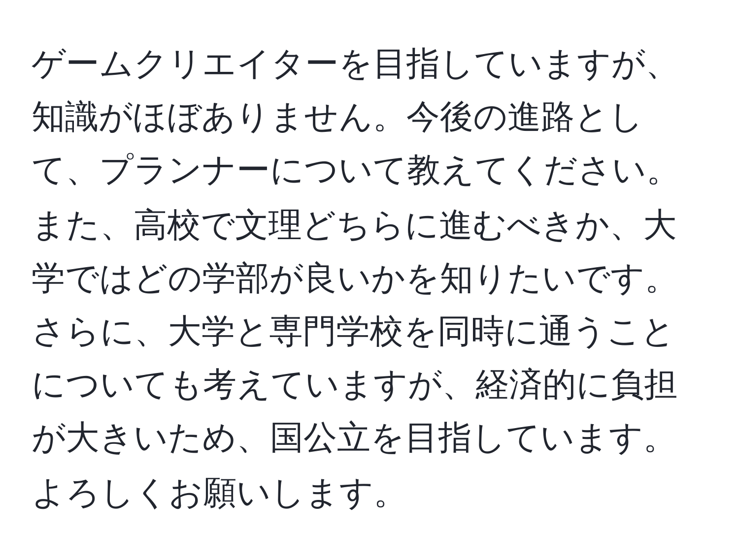 ゲームクリエイターを目指していますが、知識がほぼありません。今後の進路として、プランナーについて教えてください。また、高校で文理どちらに進むべきか、大学ではどの学部が良いかを知りたいです。さらに、大学と専門学校を同時に通うことについても考えていますが、経済的に負担が大きいため、国公立を目指しています。よろしくお願いします。