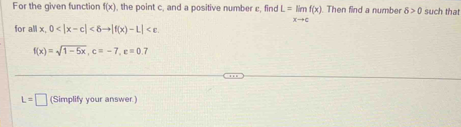 For the given function f(x) , the point c, and a positive number ε, find L=limlimits _xto cf(x). Then find a number delta >0 such that 
for all x, 0 .
f(x)=sqrt(1-5x), c=-7, varepsilon =0.7
L=□ (Simplify your answer.)