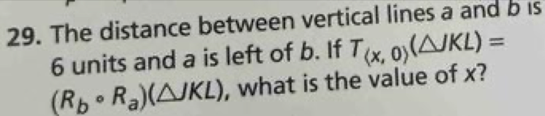 The distance between vertical lines a and b is
6 units and a is left of b. If T_(x,0)(△ JKL)=
(R_bcirc R_a)(△ JKL) , what is the value of x?