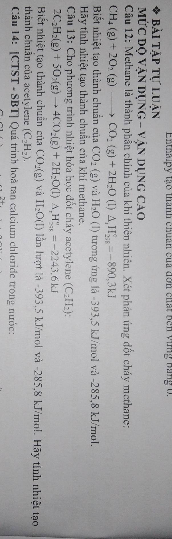 Enthalpy tạo thanh chuan của đơn chất ben Vùng bang 0. 
bài tập tự luận 
MỨC ĐỘ VẠN DỤNG - VậN DỤNG CAO 
Câu 12: Methane là thành phần chính của khí thiên nhiên. Xét phản ứng đốt cháy methane:
CH_4(g)+2O_2(g)to CO_2(g)+2H_2O (1) △ _rH_(298)°=-890,3kJ
Biết nhiệt tạo thành chuẩn của CO_2(g) và H_2O(1) tương ứng là -393,5 kJ/mol và -285,8 kJ/mol. 
Hãy tính nhiệt tạo thành chuẩn của khí methane. 
Câu 13: Cho phương trình nhiệt hóa học đốt cháy acetylene (C_2H_2) :
2C_2H_2(g)+5O_2(g)to 4CO_2(g)+2H_2O (1) △ _rH_(298)°=-2243,6kJ
Biết nhiệt tạo thành chuẩn của CO_2(g) và H_2O(l) lần lượt là -393,5 kJ/mol và -285,8 kJ/mol. Hãy tính nhiệt tạo 
thành chuẩn của acetylene (C_2H_2). 
Câu 14: [CTST - SBT] Quá trinh hoà tan calcium chloride trong nước: