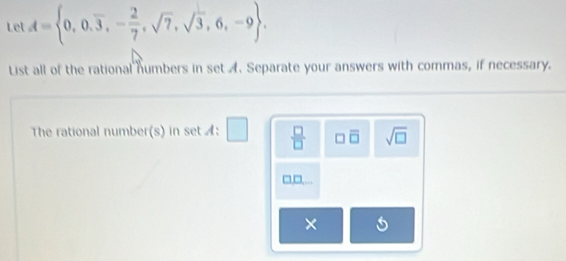 Let A= 0,0,overline 3,- 2/7 ,sqrt(7),sqrt(3),6,-9. 
List all of the rational numbers in set A. Separate your answers with commas, if necessary. 
The rational number(s) in set A:□
□ overline □  sqrt(□ )
×